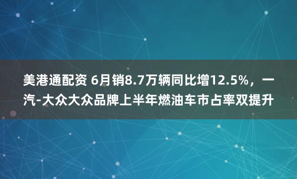 美港通配资 6月销8.7万辆同比增12.5%，一汽-大众大众品牌上半年燃油车市占率双提升