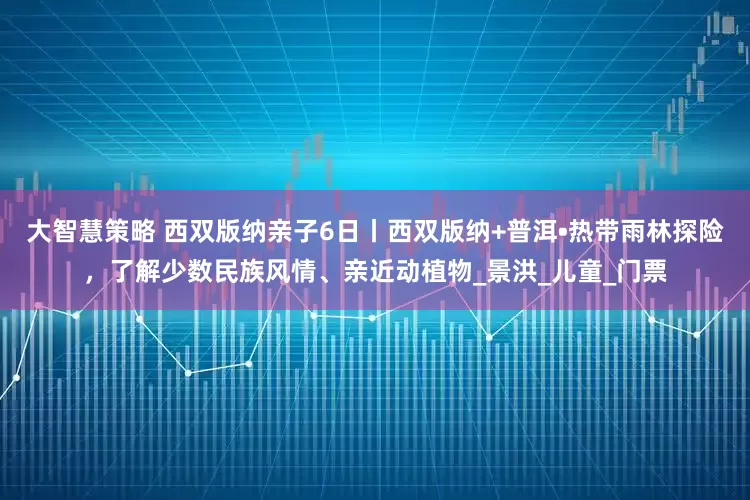 大智慧策略 西双版纳亲子6日丨西双版纳+普洱•热带雨林探险，了解少数民族风情、亲近动植物_景洪_儿童_门票