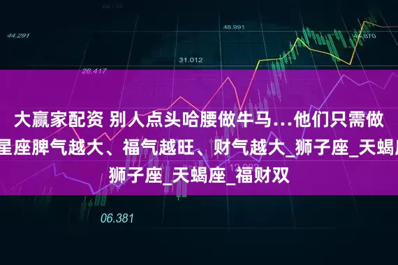 大赢家配资 别人点头哈腰做牛马…他们只需做自己！三星座脾气越大、福气越旺、财气越大_狮子座_天蝎座_福财双