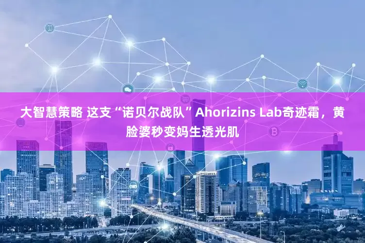 大智慧策略 这支“诺贝尔战队”Ahorizins Lab奇迹霜,黄脸婆秒变妈生透光肌
