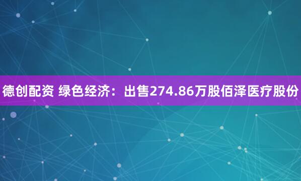 德创配资 绿色经济：出售274.86万股佰泽医疗股份