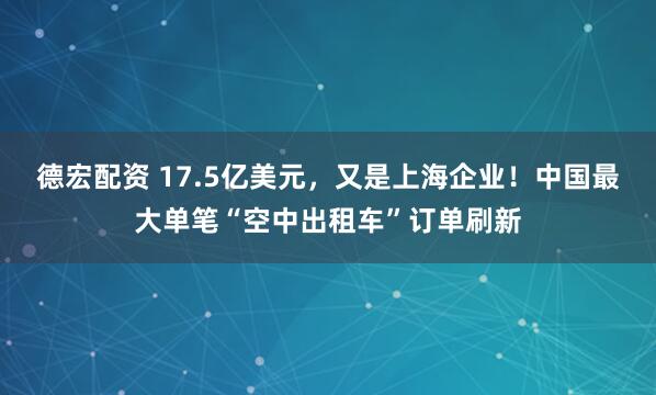 德宏配资 17.5亿美元，又是上海企业！中国最大单笔“空中出租车”订单刷新