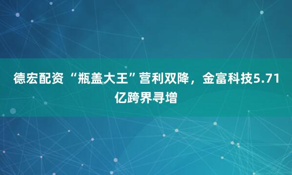 德宏配资 “瓶盖大王”营利双降，金富科技5.71亿跨界寻增