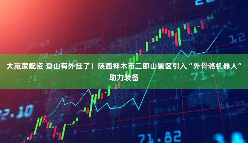 大赢家配资 登山有外挂了！陕西神木市二郎山景区引入“外骨骼机器人”助力装备