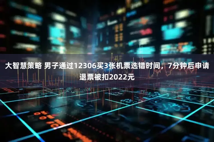 大智慧策略 男子通过12306买3张机票选错时间，7分钟后申请退票被扣2022元